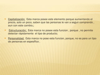 Capitalización:   Esta marca posee este elemento porque aumentando el precio, solo un poco, saben que las personas le van a seguir comprando , aun con este cambio.; Estructuración:  Esta marca no posee esta funcion , porque , no permite detectar rápidamente  el tipo de producto; Personalidad:   Esta marca no pose esta funcion, porque, no es para un tipo de personas en espesífico . 