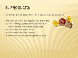 El Cambio que se podría hacer en el Bon Bon , es de su relleno: De dulce de leche, con pedacitos de chocolate; El corazón tenga gustos de frutas diferentes, ( frutilla, cereza, mora , frambuesa ,etc); El corazón sea de sabor menta; El corazón sea de coco rallado; En el centro se encuentre un grano de café; 