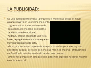 Es   una publicidad televisiva , porque es el medio que posee el mayor alcance masivo en un mismo momento. Logra combinar todas las formas de  percepción del mensaje publicitario (auditivo,visual,emocional). Auditivo, porque ocupando una vieja  frase , agregándole una música que es muy representativa de esta. Visual, porque lo que representa es que a todas las personas hay que  entregarle dulzura, pero a la persona que mas nos importa,  entregándole un Bon Bon le estaríamos dando mucho mas que eso. Emocional, porque con esta golosina  podemos expresar nuestras mejores  emociones con el . 