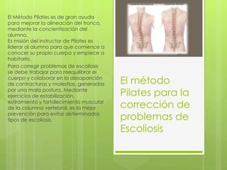 El método Pilates para la corrección de  problemas de Escoliosis El Método Pilates es de gran ayuda para mejorar la alineación del tronco, mediante la concientización del alumno.  Es misión del instructor de Pilates es liderar al alumno para que comience a conocer su propio cuerpo y empiece a habitarlo. Para corregir problemas de escoliosis se debe trabajar para reequilibrar el cuerpo y colaborar en la desaparición de contracturas y molestias, generadas por una mala postura. Mediante ejercicios de estabilización, estiramiento y fortalecimiento muscular de la columna vertebral, es la mejor prevención para evitar determinados tipos de escoliosis. 