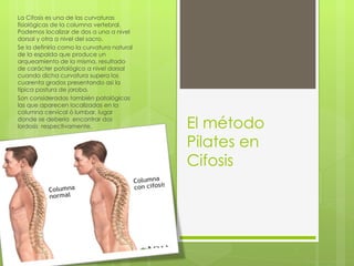 El método Pilates en Cifosis La Cifosis es una de las curvaturas fisiológicas de la columna vertebral. Podemos localizar de dos a una a nivel  dorsal y otra a nivel del sacro. Se la definiría  como la curvatura natural de la espalda que produce un arqueamiento de la misma, resultado de carácter patológico a nivel dorsal cuando dicha curvatura supera los cuarenta grados presentando así la típica postura de joroba. Son consideradas también patológicas las que aparecen localizadas en la columna cervical ó lumbar, lugar donde se debería  encontrar dos lordosis  respectivamente. 