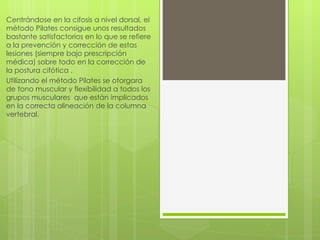 Centrándose  en la cifosis a nivel dorsal, el método Pilates consigue unos resultados bastante satisfactorios en lo que se refiere a la prevención y corrección de estas lesiones (siempre bajo prescripción médica) sobre todo en la corrección de la postura cifótica . Utilizando el método Pilates se otorgara de tono muscular y flexibilidad a todos los grupos musculares  que están implicados en la correcta alineación de la columna vertebral. 