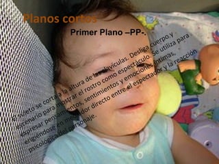 Planos cortos El sujeto se corta a la altura de las clavículas. Desliga cuerpo y escenario para mostrar el rostro como espectáculo. Se utiliza para expresar pensamientos, sentimientos y emociones íntimas, erigiéndose en mediador directo entre el espectador y la reacción psicológica del personaje.  Primer Plano –PP-.   