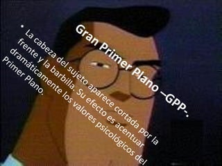 Gran Primer Plano –GPP-.   La cabeza del sujeto aparece cortada por la frente y la barbilla. Su efecto es acentuar dramáticamente los valores psicológicos del Primer Plano. 