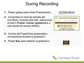 During Recording 1.   Pulsar grabar para iniciar Presentación. 2.   Comprobar el nivel de entrada del microfono. Cuando este listo, seleccionar el botón  Pulsar Iniciar grabación  o usar teclas de acceso directo. 3.   Control del PowerPoint presentation normalmente durante la grabación. 4.   Pulsar  Esc  para detener la grabación. 