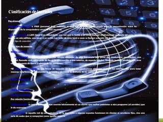 Clasificación de las redes Por alcance Red de área personal  o  PAN (personal área network)  es una red de ordenadores usada para la comunicación entre los dispositivos de la computadora cerca de una persona. Red de área local  o  LAN (local área network)  es una red que se limita a un área especial relativamente pequeña tal como un cuarto, un solo edificio, una nave, o un avión. Las redes de área local a veces se llaman una sola red de localización. Por tipo de conexión [ Por tipo de conexión Medios guiados El  cable coaxial  se utiliza para transportar señales eléctricas de alta frecuencia que posee dos conductores concéntricos, uno central, llamado vivo, encargado de llevar la información, y uno exterior, de aspecto tubular, llamado malla o blindaje, que sirve como referencia de tierra y retorno de las corrientes. El  cable de par trenzado  es una forma de conexión en la que dos conductores eléctricos aislados son entrelazados para tener menores interferencias y aumentar la potencia y disminuir la diafonía de los cables adyacentes. Medios no guiados Red por radio Red por infrarrojos Red por microondas Por relación funcional Cliente-servidor  es una arquitectura que consiste básicamente en un cliente que realiza peticiones a otro programa (el servidor) que le da respuesta. Peer-to-peer  es aquella red de computadoras en la que todos o algunos aspectos funcionan sin clientes ni servidores fijos, sino una serie de nodos que se comportan como iguales entre sí. 