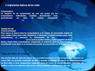 Componentes básicos de las redes Computadora La mayoría de los componentes de una red media son las computadoras individuales, también denominados host; generalmente son sitios de trabajo (incluyendo  computadoras personales ) o  servidores . Tarjetas de red Artículo principal:  Tarjeta de red Para lograr el enlace entre las computadoras y los medios de transmisión (cables de red o medios físicos para redes alámbricas e infrarrojos o radiofrecuencias para redes inalámbricas), es necesaria la intervención de una  tarjeta de red  o  NIC (Network Card Interface)  con la cual se puedan enviar y recibir paquetes de datos desde y hacia otras computadoras, empleando un protocolo para su comunicación y convirtiendo a esos datos a un formato que pueda ser transmitido por el medio. Tipos de sitios de trabajo Hay muchos tipos de sitios de trabajo que se pueden incorporar en una red particular: sistemas con varias CPU, con grandes cantidades de RAM y grandes cantidades de espacio de almacenamiento en disco duro, u otros componentes requeridos para las tareas de proceso de datos especiales, los gráficos, u otros usos intensivos del recurso. (Véase también la computadora de red). 