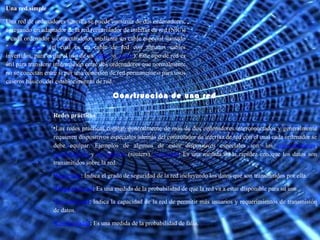 Construcción de una red Una red simple Una red de ordenadores sencilla se puede construir de dos ordenadores, agregando un adaptador de la red (controlador de interfaz de red (NIC)) a cada ordenador y conectándolos mediante un cable especial llamado " cable cruzado " (el cual es un cable de red con algunos cables invertidos, para evitar el uso de un  router  o  switch ). Este tipo de red es útil para transferir información entre dos ordenadores que normalmente no se conectan entre sí por una conexión de red permanente o para usos caseros básicos del establecimiento de red. Redes prácticas Las redes prácticas constan generalmente de más de dos ordenadores interconectados y generalmente requieren dispositivos especiales además del controlador de interfaz de red con el cual cada ordenador se debe equipar. Ejemplos de algunos de estos dispositivos especiales son: los  concentradores ,  conmutadores  y  enrutadores  (routers).  Velocidad : Es una medida de la rapidez con que los datos son transmitidos sobre la red. Seguridad : Indica el grado de seguridad de la red incluyendo los datos que son transmitidos por ella. Disponibilidad : Es una medida de la probabilidad de que la red va a estar disponible para su uso. Escalabilidad : Indica la capacidad de la red de permitir más usuarios y requerimientos de transmisión de datos. Confiabilidad : Es una medida de la probabilidad de falla. 