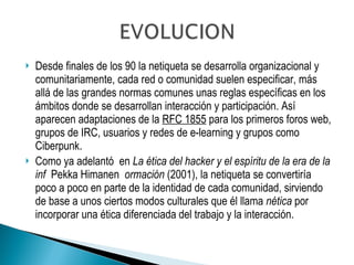 Desde finales de los 90 la netiqueta se desarrolla organizacional y comunitariamente, cada red o comunidad suelen especificar, más allá de las grandes normas comunes unas reglas específicas en los ámbitos donde se desarrollan interacción y participación. Así aparecen adaptaciones de la  RFC 1855  para los primeros foros web, grupos de IRC, usuarios y redes de e-learning y grupos como Ciberpunk. Como ya adelantó  en  La ética del hacker y el espíritu de la era de la inf  Pekka Himanen   ormación  (2001), la netiqueta se convertiría poco a poco en parte de la identidad de cada comunidad, sirviendo de base a unos ciertos modos culturales que él llama  nética  por incorporar una ética diferenciada del trabajo y la interacción. 