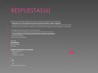 Dispositivos encargados de transmitir sonidos desde el computador hacia el exterior  Dispositivo en el cual podemos almacenar información (datos, videos, imágenes)  Dispositivo que permite fijar en papel el resultado de los procesos que se realizan en el computador.  Permite al usuario apreciar y observar el contenido de los programas que contiene el computador  Una tarjeta que recuerda todo lo que se escribe  Es el encargado de almacenar toda información de forma Temporal  Es el encargado de almacenar toda información de forma permanente  todas las anteriores Ninguno de los anteriores  Hard disk  ModherBoard Power supplies  Processor  Unidad de información muy pequeña  Grupo de 8 bits  1048 bits  4 números y 4 letras  2  20  10  100  ninguno de los anteriores 