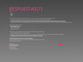 ATA  SATA  SCSI  SETA  Se trata de una memoria de semiconductor en la que se puede tanto leer como escribir información  Es una memoria volátil, conserva su contenido aunque se desconecte la energía eléctrica.  Se utiliza normalmente como memoria temporal para almacenar resultados intermedios y datos similares no permanentes  Se dicen "de acceso aleatorio" o "de acceso directo" porque los diferentes accesos son independientes entre sí  DRAM, EDO, SDRAM, PC100  ERAM, SDRAM, PC133  DRAM, ROM, DDR2  DDR2, ROM, ERAM  Un disco duro está compuesto de numerosos discos apilados unos sobre otros  Los discos primitivos eran de 10gb o 20bg  Debido a la velocidad de trasferencia los discos duros se calientan demasiado y es necesario instalarles un ventilador  La diferencia entre unos discos duros y otros es su interfase de conexión.  darle mantenimiento para que no se descomponga . Darle electricidad tomando un conector disponible y realizando la conexión ninguna de las anteriores Disco duro El sistema operativo La memoria ram El procesador Todas las anteriores 