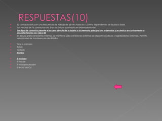 32 contactos-bits con una frecuencia de trabajo de 33 Mhz hasta los 133 Mhz dependiendo de la placa base. Son ranuras de 16 contactos-bits. Eran las únicas que había en ordenadores 486. Este tipo de conexión permite el acceso directo de la tarjeta a la memoria principal del ordenador y se dedica exclusivamente a conectar tarjetas de vídeo 3D En desuso para conexiones internas, se mantiene para conexiones externas de dispositivos (discos y regrabadoras externas). Permite velocidades de transferencias de 40 MB/s. Torre o carcaza Raton Teclado Monitor El teclado El mouse El microprocesador El lector de Cd 