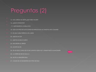15.- SI EL CDROM NO SIRVE ¿QUE DEBO HACER?  16.- ¿QUE ES WINDOWS?  . 17.- QUÉ SIGNIFICA LA SIGLA DVD 18.- SON LOS TIPOS DE SLOTS DONDE SE INTRODUCEN LAS TARJETAS MÁS COMUNES 19.- ES UNA CARACTERÍSTICA DE LA BIOS 20.- QUÉ ES UN CD? 21.- QUÉ ES UN DISCO DURO? 22.- ENCUENTRA EL ERROR 23.- UN BYTE NO ES 24.- EN UN DISCO DURO DE 20 GB CUÁNTOS VIDEOS DE 1.024MB PUEDO ALMACENAR? 25.- LA INTERFASE IDE ES IGUAL A: 26.- NO ES LA MEMORIA RAM: 27.- CUÁLES DE LAS SIGUIENTES SON TIPOS DE RAM 