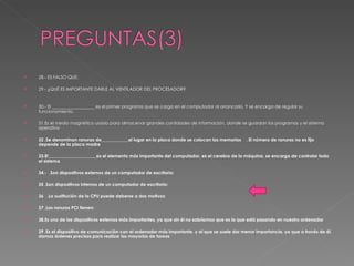 28.- ES FALSO QUE: 29.- ¿QUÉ ES IMPORTANTE DARLE AL VENTILADOR DEL PROCESADOR? 30.- El ___________________ es el primer programa que se carga en el computador al arrancarlo. Y se encarga de regular su funcionamiento.  31.Es el medio magnético usado para almacenar grandes cantidades de información, donde se guardan los programas y el sistema operativo  32 .Se denominan ranuras de____________al lugar en la placa donde se colocan las memorias  . El número de ranuras no es fijo depende de la placa madre   33.El _____________________es el elemento más importante del computador, es el cerebro de la máquina, se encarga de controlar todo el sistema   34.-  .Son dispositivos externos de un computador de escritorio:   35 .Son dispositivos internos de un computador de escritorio:   36  .La sustitución de la CPU puede deberse a dos motivos:   37 .Las ranuras PCI tienen:   38.Es uno de los dispositivos externos más importantes, ya que sin él no sabríamos que es lo que está pasando en nuestro ordenador   39 .Es el dispositivo de comunicación con el ordenador más importante, y al que se suele dar menor importancia, ya que a través de él, damos órdenes precisas para realizar las mayorías de tareas   