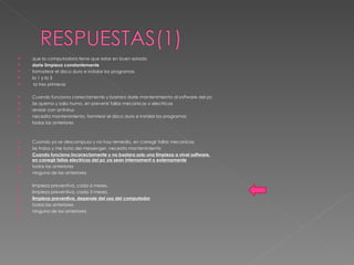 que la computadora tiene que estar en buen estado  darle limpieza constantemente formatear el disco duro e instalar los programas la 1 y la 3 la tres primeras Cuando funciona correctamente y bastara darle mantenimiento al software del pc Se quemo y salio humo, en prevenir fallas mecanicas o electricas  revisar con antivirus  necesita mantenimiento, formtear el disco duro e instalar los programas  todas las anteriores Cuando ya se descompuso y no hay remedio, en corregir fallas mecanicas Se trabo y me boto del messenger, necesita mantenimiento  Cuando funciona incorrectamente y no bastara solo una limpieza a nivel software. en corregir fallas electricas del pc ya sean internament o externamente todas las anteriores ninguna de las anteriores limpieza preventiva, cada 6 meses. limpieza preventiva, cada 3 meses. limpieza preventiva, depende del uso del computador todas las anteriores ninguna de las anteriores 
