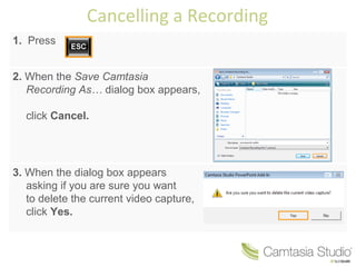 Cancelling a Recording 1.  Press 2.  When the  Save Camtasia Recording As…  dialog box appears,  click  Cancel. 3.  When the dialog box appears asking if you are sure you want  to delete the current video capture, click  Yes. 