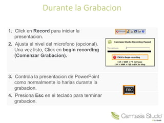 Durante la Grabacion

1. Click en Record para iniciar la
   presentacion.
2. Ajusta el nivel del microfono (opcional).
   Una vez listo, Click en begin recording
   (Comenzar Grabacion).



3. Controla la presentacion de PowerPoint
   como normalmente lo harias durante la
   grabacion.
4. Presiona Esc en el teclado para terminar
   grabacion.
 