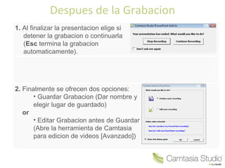 Despues de la Grabacion
1. Al finalizar la presentacion elige si
   detener la grabacion o continuarla
   (Esc termina la grabacion
   automaticamente).




2. Finalmente se ofrecen dos opciones:
       • Guardar Grabacion (Dar nombre y
       elegir lugar de guardado)
   or
       • Editar Grabacion antes de Guardar
       (Abre la herramienta de Camtasia
       para edicion de videos [Avanzado])
 