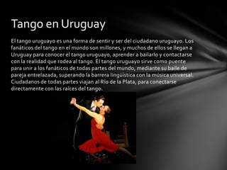 Tango en Uruguay
El tango uruguayo es una forma de sentir y ser del ciudadano uruguayo. Los
fanáticos del tango en el mundo son millones, y muchos de ellos se llegan a
Uruguay para conocer el tango uruguayo, aprender a bailarlo y contactarse
con la realidad que rodea al tango. El tango uruguayo sirve como puente
para unir a los fanáticos de todas partes del mundo, mediante su baile de
pareja entrelazada, superando la barrera lingüística con la música universal.
Ciudadanos de todas partes viajan al Río de la Plata, para conectarse
directamente con las raíces del tango.
 