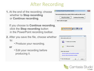 After Recording
1. At the end of the recording; choose
   whether to Stop recording
   or Continue recording.

  If you choose to Continue recording,
   click the Stop recording button
   in the PowerPoint recording toolbar.
2. After you save the file, choose whether
   to:
       • Produce your recording.
   or
       • Edit your recording before
         producing it.
 