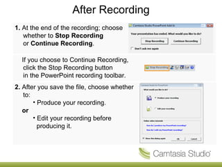 After Recording
1. At the end of the recording; choose
   whether to Stop Recording
   or Continue Recording.

  If you choose to Continue Recording,
   click the Stop Recording button
   in the PowerPoint recording toolbar.
2. After you save the file, choose whether
   to:
       • Produce your recording.
   or
       • Edit your recording before
         producing it.
 