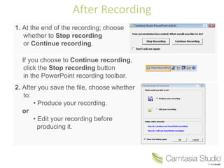 After Recording
1. At the end of the recording; choose
   whether to Stop recording
   or Continue recording.

  If you choose to Continue recording,
   click the Stop recording button
   in the PowerPoint recording toolbar.
2. After you save the file, choose whether
   to:
       • Produce your recording.
   or
       • Edit your recording before
         producing it.
 