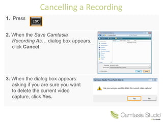 Cancelling a Recording
1. Press


2. When the Save Camtasia
   Recording As… dialog box appears,
   click Cancel.




3. When the dialog box appears
   asking if you are sure you want
   to delete the current video
   capture, click Yes.
 