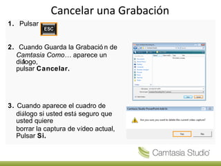 Cancelar una Grabación
1. Pulsar


2. Cuando Guarda la Grabació n de
  Camtasia Como… aparece un
  diá
    logo,
  pulsar Cancelar.




3. Cuando aparece el cuadro de
   diálogo si usted está seguro que
   usted quiere
   borrar la captura de vídeo actual,
   Pulsar Si.
 