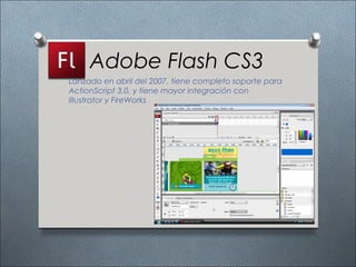 Adobe Flash CS3
Lanzado en abril del 2007, tiene completo soporte para
ActionScript 3.0, y tiene mayor integración con
Illustrator y FireWorks
 