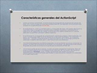 Características generales del ActionScript
    Como ya hemos comentado, el ActionScript es el lenguaje de programación propio de
     Flash, tal y como el Lingo lo es de Macromedia Director, por ejemplo. El ActionScript está
     basado en la especificación ECMA-262.

    El ActionScript es, como su nombre indica, un lenguaje de script, esto quiere decir que no
     hará falta crear un programa completo para conseguir resultados, normalmente la
     aplicación de fragmentos de código ActionScript a los objetos existentes en nuestras
     películas nos permiten alcanzar nuestros objetivos.

    El ActionScript es un lenguaje de programación orientado a objetos, tiene similitudes, por
     tanto, con lenguajes tales como los usados en el Microsoft Visual Basic, en el Borland
     Delphi etc... aunque, evidentemente no tiene la potencia de un lenguaje puramente
     orientado a objetos derivado del C o del Pascal como los anteriores...

     El ActionScript presenta muchísimos parecidos con el Javascript; si conoce Javascript, la
     sintaxis y el estilo de ActionScript le resultarán muy familiares. Las diferencias entre ambos
     lenguajes las puede encontrar en la ayuda que acompaña al Flash MX.

    En la mayor parte de las ocasiones, no será necesario "programar" realmente, Flash MX
     pone a nuestra disposición una impresionante colección de "funciones" (de momento
     entenderemos "funciones" como "código ActionScript que realiza una función
     determinada") ya implementadas que realizan lo que buscamos, bastará con colocarlas
     en el lugar adecuado.
 