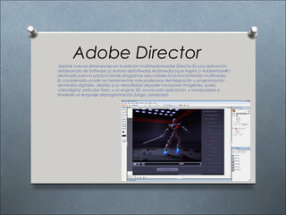 Adobe Director
 Explore nuevas dimensiones en la edición multimediaAdobe Director Es una aplicación
deDesarrollo de Software (o Autoría deSoftware) Multimedia (que inspiró a AdobeFlash® )
destinado para la producciónde programas ejecutables ricos encontenido multimedia.
Es considerada unade las herramientas más poderosas deintegración y programación
demedios digitales, debido a su versatilidad depoder incorporar imágenes, audio,
vídeodigital, películas flash, y un engine 3D, enuna sola aplicación, y manipularlas a
travésde un lenguaje deprogramación (Lingo; Javascript )
 