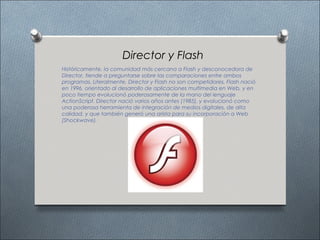 Director y Flash
Históricamente, la comunidad más cercana a Flash y desconocedora de
Director, tiende a preguntarse sobre las comparaciones entre ambos
programas. Literalmente, Director y Flash no son competidores. Flash nació
en 1996, orientado al desarrollo de aplicaciones multimedia en Web, y en
poco tiempo evolucionó poderosamente de la mano del lenguaje
ActionScript. Director nació varios años antes (1985), y evolucionó como
una poderosa herramienta de integración de medios digitales, de alta
calidad, y que también generó una arista para su incorporación a Web
(Shockwave).
 