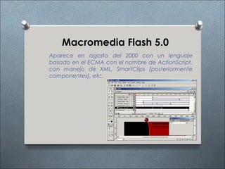 Macromedia Flash 5.0
Aparece en agosto del 2000 con un lenguaje
basado en el ECMA con el nombre de ActionScript,
con manejo de XML, SmartClips (posteriormente
componentes), etc.
 