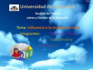 Universidad de Guayaquil
            facultad de Filosofía
     Letras y Ciencias de la Educación


Tema: Influencia e la imagen del niño
  Integrantes:      Mercedes Alava
                    Katty Medina
             Paralelo: 5
 