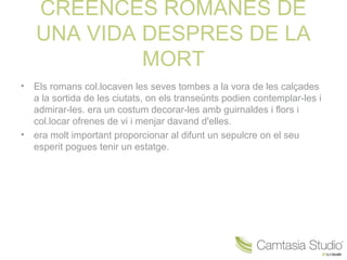 CREENCES ROMANES DE
    UNA VIDA DESPRES DE LA
             MORT
•   Els romans col.locaven les seves tombes a la vora de les calçades
    a la sortida de les ciutats, on els transeünts podien contemplar-les i
    admirar-les. era un costum decorar-les amb guirnaldes i flors i
    col.locar ofrenes de vi i menjar davand d'elles.
•   era molt important proporcionar al difunt un sepulcre on el seu
    esperit pogues tenir un estatge.
 