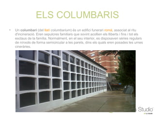 ELS COLUMBARIS
•   Un columbari (del llatí columbarium) és un edifici funerari romà, associat al ritu
    d'incineració. Eren sepulcres familiars que sovint acollien els lliberts i fins i tot els
    esclaus de la família. Normalment, en el seu interior, es disposaven sèries regulars
    de nínxols de forma semicircular a les parets, dins els quals eren posades les urnes
    cineràries.
 