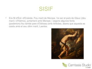 SISIF
•   Era fill d'Èol i d'Enàrete. Fou marit de Merope. Va ser el pare de Glauc (déu
    marí) i d'Halmos, juntament amb Merope; i segons algunes fonts
    (posteriors) fou també pare d'Odisseu amb Anticlea, abans que aquesta es
    casés amb el seu últim marit, Laertes.
 