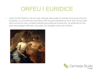 ORFEU I EURIDICE
•   orfeu era fill d'apol.lo i de la musa cal.liope dels quals va heretar el do de la musica i
    la poesia. es va enamorar d'euridice amb la qual compartia la seva vida. El seu gran
    amor envers la noia i la bella melodia que sortia de la seva lira, va entendrid el cos
    dels personatges infernals, els quals van acceptar amb una condicio
 
