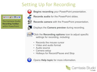 Setting Up for Recording
                           Begins recording your PowerPoint presentation.

                           Records audio for the PowerPoint slides.
The Camtasia Studio        Records camera with the PowerPoint presentation.
Recording Toolbar
within PowerPoint.
                           Displays the Camera preview during recording.

                           Click the Recording options icon to adjust specific
                             settings for recording, including:

                           •   Records the mouse cursor
                           •   Video and audio format
                           •   Audio source
                           •   Camera setup
                           •   Hotkeys for Record/Pause and Stop

                           Opens Help topic for more information.
 