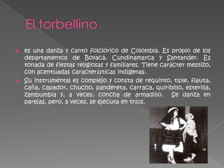    es una danza y canto folclórico de Colombia. Es propio de los
    departamentos de Boyacá, Cundinamarca y Santander. Es
    tonada de fiestas religiosas y familiares. Tiene carácter mestizo,
    con acentuadas características indígenas.
   Su instrumental es complejo y consta de requinto, tiple, flauta,
    caña, capador, chucho, pandereta, carraca, quiribillo, esterilla,
    zambumbia y, a veces, concha de armadillo. Se danza en
    parejas, pero, a veces, se ejecuta en tríos.
 