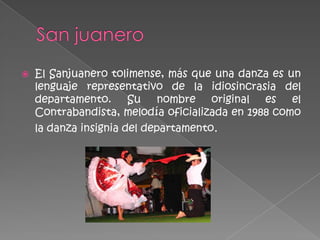    El Sanjuanero tolimense, más que una danza es un
    lenguaje representativo de la idiosincrasia del
    departamento. Su nombre original es el
    Contrabandista, melodía oficializada en 1988 como
    la danza insignia del departamento.
 