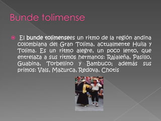  El bunde tolimensees un ritmo de la región andina
  colombiana del Gran Tolima, actualmente Huila y
  Tolima. Es un ritmo alegre, un poco lento, que
  entrelaza a sus ritmos hermanos: Rajaleña, Pasillo,
  Guabina, Torbellino y Bambuco; además sus
  primos: Vals, Mazurca, Redova, Chotis
 