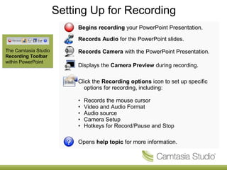 Setting Up for Recording
                           Begins recording your PowerPoint Presentation.

                           Records Audio for the PowerPoint slides.
The Camtasia Studio        Records Camera with the PowerPoint Presentation.
Recording Toolbar
within PowerPoint
                           Displays the Camera Preview during recording.

                           Click the Recording options icon to set up specific
                             options for recording, including:

                           •   Records the mouse cursor
                           •   Video and Audio Format
                           •   Audio source
                           •   Camera Setup
                           •   Hotkeys for Record/Pause and Stop

                           Opens help topic for more information.
 
