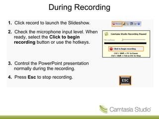 During Recording
1. Click record to launch the Slideshow.
2. Check the microphone input level. When
   ready, select the Click to begin
   recording button or use the hotkeys.



3. Control the PowerPoint presentation
   normally during the recording.
4. Press Esc to stop recording.
 