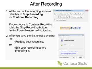 After Recording
1. At the end of the recording; choose
   whether to Stop Recording
   or Continue Recording.

  If you choose to Continue Recording,
   click the Stop Recording button
   in the PowerPoint recording toolbar.
2. After you save the file, choose whether
   to:
       • Produce your recording.
   or
       • Edit your recording before
         producing it.
 