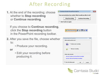 After Recording
1. At the end of the recording; choose
   whether to Stop recording
   or Continue recording.

  If you choose to Continue recording,
   click the Stop recording button
   in the PowerPoint recording toolbar.
2. After you save the file, choose whether
   to:
       • Produce your recording.
   or
       • Edit your recording before
         producing it.
 