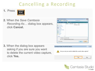 Cancelling a Recording
1. Press


2. When the Save Camtasia
   Recording As… dialog box appears,
   click Cancel.




3. When the dialog box appears
   asking if you are sure you want
   to delete the current video capture,
   click Yes.
 
