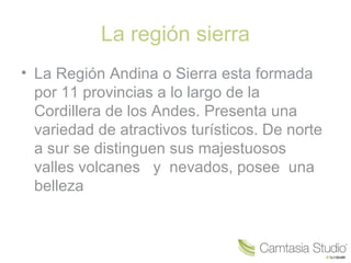 La región sierra
• La Región Andina o Sierra esta formada
  por 11 provincias a lo largo de la
  Cordillera de los Andes. Presenta una
  variedad de atractivos turísticos. De norte
  a sur se distinguen sus majestuosos
  valles volcanes y nevados, posee una
  belleza
 
