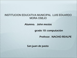 INSTITUCION EDUCATIVA MUNICIPAL LUIS EDUARDO
MORA OSEJO
Alumno. John mesías
grado 10: computación
Profesor. NACHO REALPE
San juan de pasto
