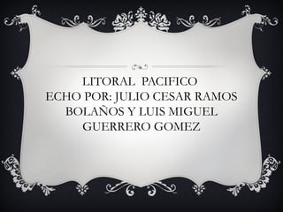 LITORAL PACIFICO
ECHO POR: JULIO CESAR RAMOS
BOLAÑOS Y LUIS MIGUEL
GUERRERO GOMEZ
 